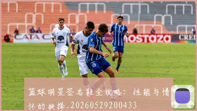篮球明星签名鞋全攻略：性能与情怀的抉择_20260529200433