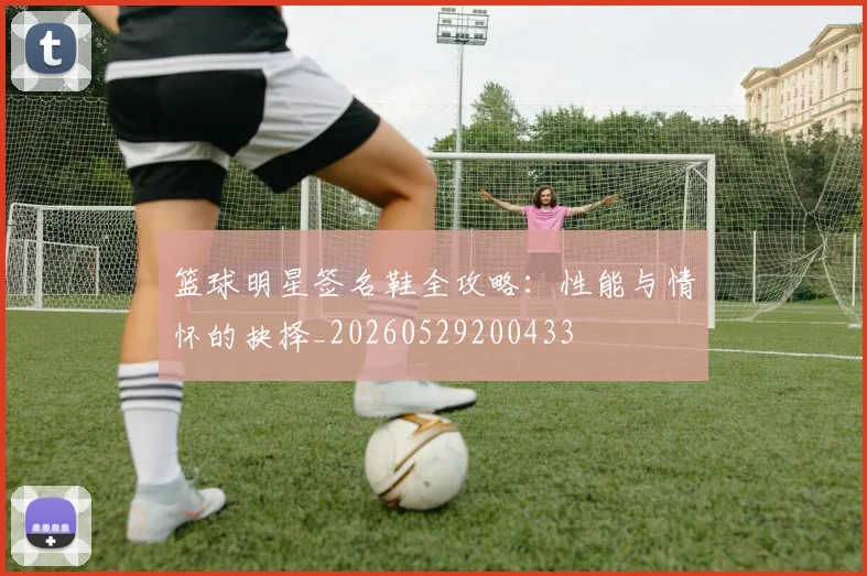 篮球明星签名鞋全攻略：性能与情怀的抉择_20260529200433